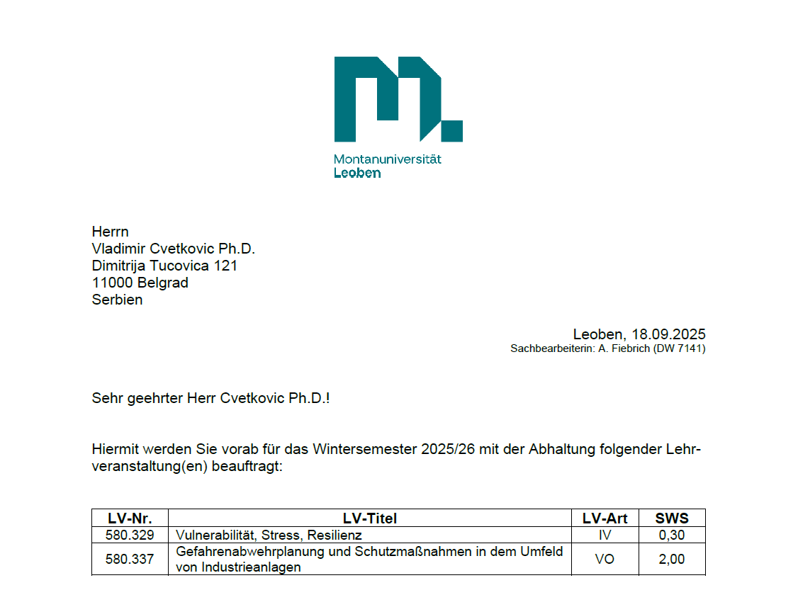 engaged in the international Master’s program in Safety and Disaster Management during the academic year 2025/26I am deeply honored to have been elected Adjunct Professor at Technical University of Leoben (Montanuniversität Leoben) (Austria) for a five-year term (2025–2030), following the decision of the University Senate on June 4, 2025, officially confirmed by the University on June 5, 2025. In line with this appointment, and based on the signed teaching contracts, I will be engaged in the international Master’s program in Safety and Disaster Management during the academic year 2025/26, with the following courses: 📘 Preventive Planning and Protective Measures in the Surroundings of Industrial Plants (Winter Semester 2025/26, face-to-face teaching) – fully responsible (100%) as lecturer. 📘 Vulnerability, Stress, Resilience (Winter Semester 2025/26, face-to-face teaching) – jointly taught (Cvetković 1/3, Forstner 1/3, Renner 1/3). I look forward to this academic journey and to further strengthening the link between research, teaching, and international collaboration in the domains of risk, safety, and resilience.